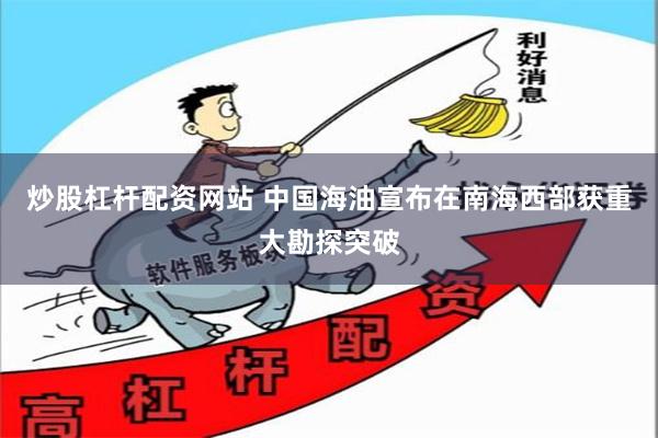 炒股杠杆配资网站 中国海油宣布在南海西部获重大勘探突破