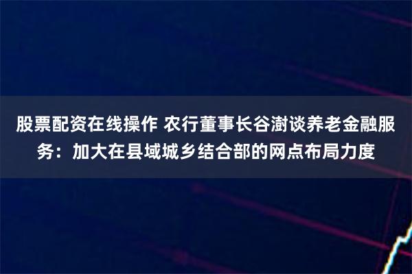 股票配资在线操作 农行董事长谷澍谈养老金融服务：加大在县域城乡结合部的网点布局力度