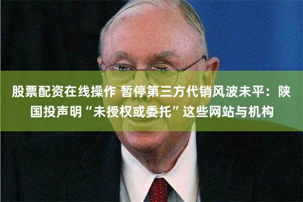 股票配资在线操作 暂停第三方代销风波未平：陕国投声明“未授权或委托”这些网站与机构