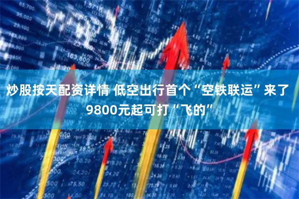 炒股按天配资详情 低空出行首个“空铁联运”来了 9800元起可打“飞的”