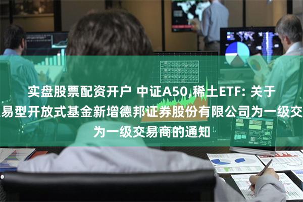 实盘股票配资开户 中证A50,稀土ETF: 关于旗下部分交易型开放式基金新增德邦证券股份有限公司为一级交易商的通知