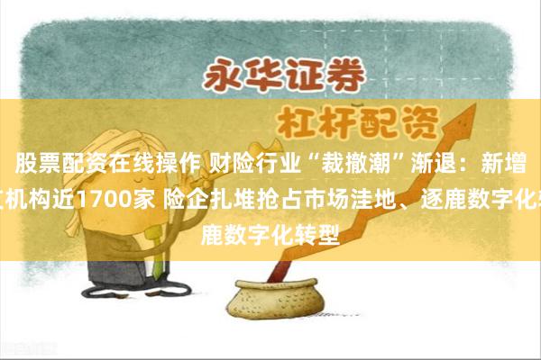 股票配资在线操作 财险行业“裁撤潮”渐退：新增分支机构近1700家 险企扎堆抢占市场洼地、逐鹿数字化转型