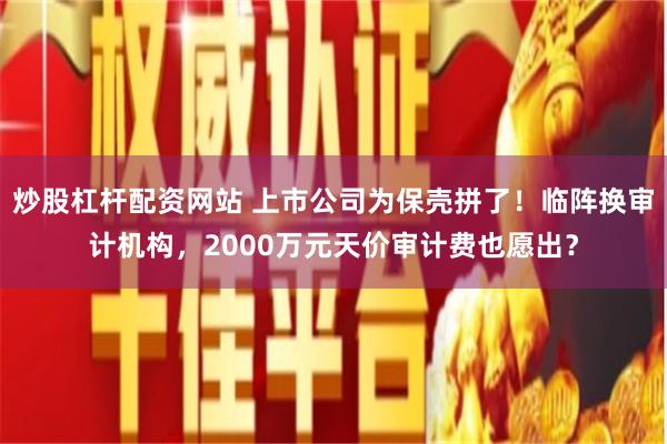 炒股杠杆配资网站 上市公司为保壳拼了！临阵换审计机构，2000万元天价审计费也愿出？