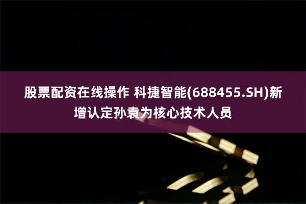 股票配资在线操作 科捷智能(688455.SH)新增认定孙袁为核心技术人员