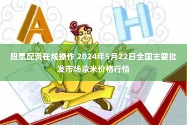 股票配资在线操作 2024年5月22日全国主要批发市场薏米价格行情