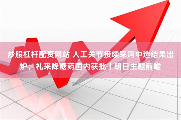 炒股杠杆配资网站 人工关节接续采购中选结果出炉；礼来降糖药国内获批丨明日主题前瞻