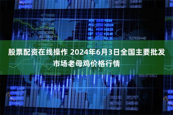 股票配资在线操作 2024年6月3日全国主要批发市场老母鸡价格行情