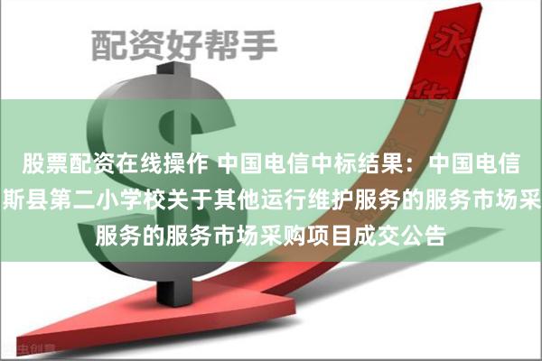 股票配资在线操作 中国电信中标结果：中国电信中标结果：玛纳斯县第二小学校关于其他运行维护服务的服务市场采购项目成交公告