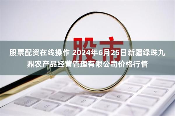 股票配资在线操作 2024年6月25日新疆绿珠九鼎农产品经营管理有限公司价格行情