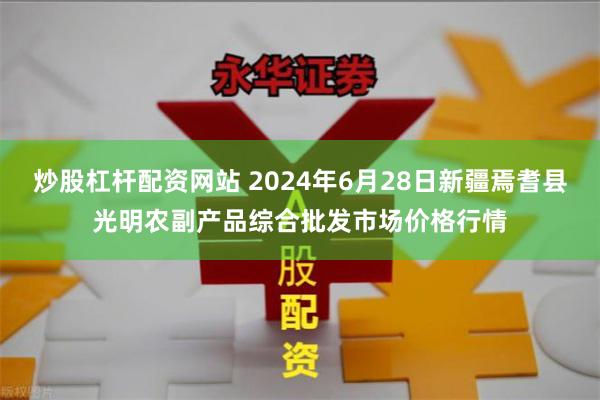 炒股杠杆配资网站 2024年6月28日新疆焉耆县光明农副产品综合批发市场价格行情