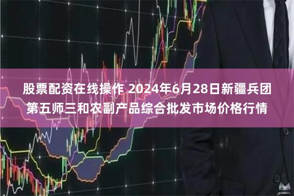 股票配资在线操作 2024年6月28日新疆兵团第五师三和农副产品综合批发市场价格行情