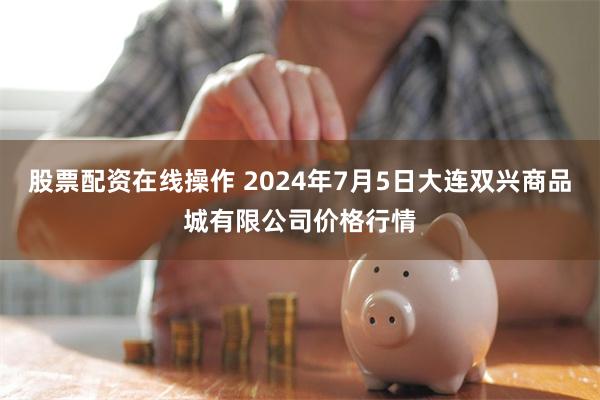 股票配资在线操作 2024年7月5日大连双兴商品城有限公司价格行情