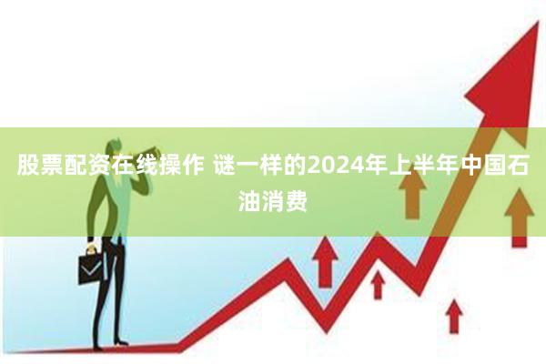 股票配资在线操作 谜一样的2024年上半年中国石油消费