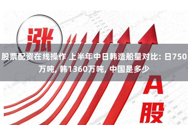 股票配资在线操作 上半年中日韩造船量对比: 日750万吨, 韩1360万吨, 中国是多少