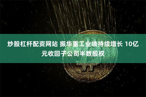 炒股杠杆配资网站 振华重工业绩持续增长 10亿元收回子公司半数股权