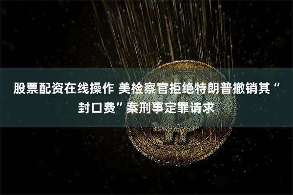 股票配资在线操作 美检察官拒绝特朗普撤销其“封口费”案刑事定罪请求