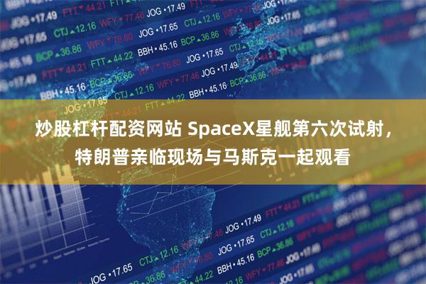 炒股杠杆配资网站 SpaceX星舰第六次试射，特朗普亲临现场与马斯克一起观看