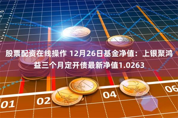 股票配资在线操作 12月26日基金净值：上银聚鸿益三个月定开债最新净值1.0263