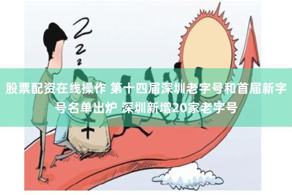 股票配资在线操作 第十四届深圳老字号和首届新字号名单出炉 深圳新增20家老字号