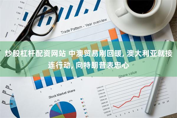 炒股杠杆配资网站 中澳贸易刚回暖, 澳大利亚就接连行动, 向特朗普表忠心