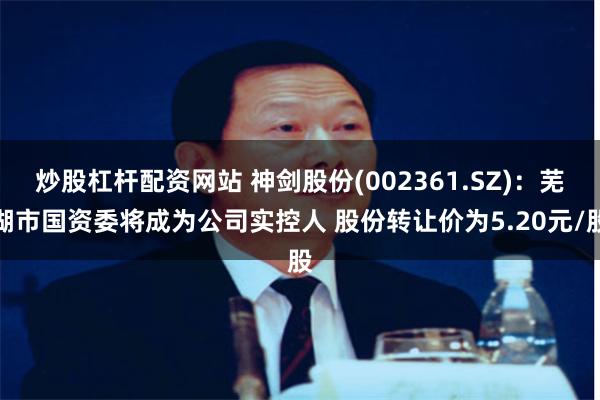 炒股杠杆配资网站 神剑股份(002361.SZ)：芜湖市国资委将成为公司实控人 股份转让价为5.20元/股