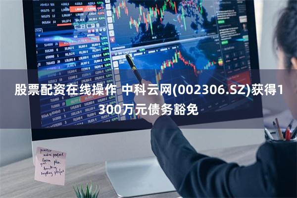 股票配资在线操作 中科云网(002306.SZ)获得1300万元债务豁免