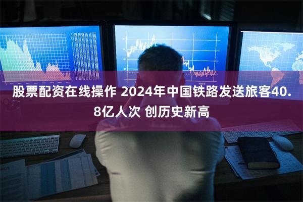 股票配资在线操作 2024年中国铁路发送旅客40.8亿人次 创历史新高