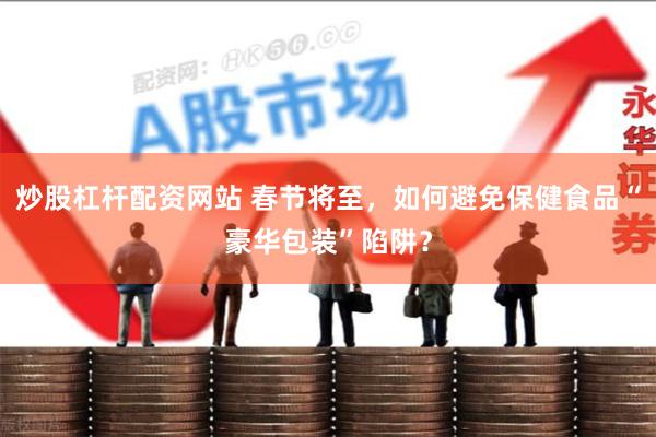 炒股杠杆配资网站 春节将至，如何避免保健食品“豪华包装”陷阱？