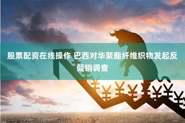股票配资在线操作 巴西对华聚酯纤维织物发起反倾销调查