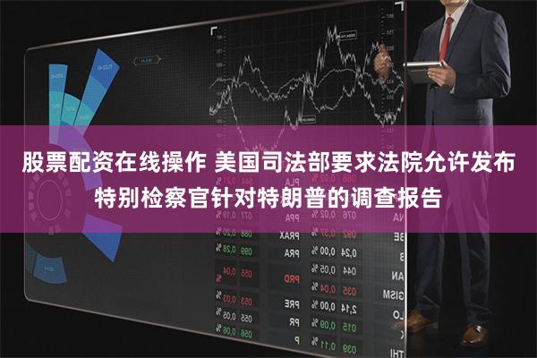 股票配资在线操作 美国司法部要求法院允许发布特别检察官针对特朗普的调查报告