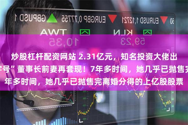 炒股杠杆配资网站 2.31亿元，知名投资大佬出手接盘！这家“中华老字号”董事长前妻再套现！7年多时间，她几乎已抛售完离婚分得的上亿股股票