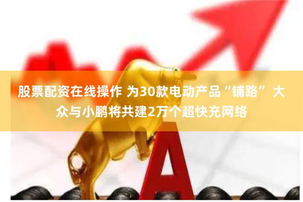 股票配资在线操作 为30款电动产品“铺路” 大众与小鹏将共建2万个超快充网络