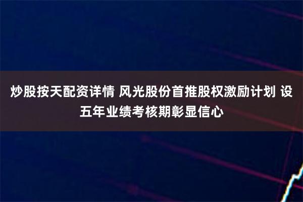 炒股按天配资详情 风光股份首推股权激励计划 设五年业绩考核期彰显信心