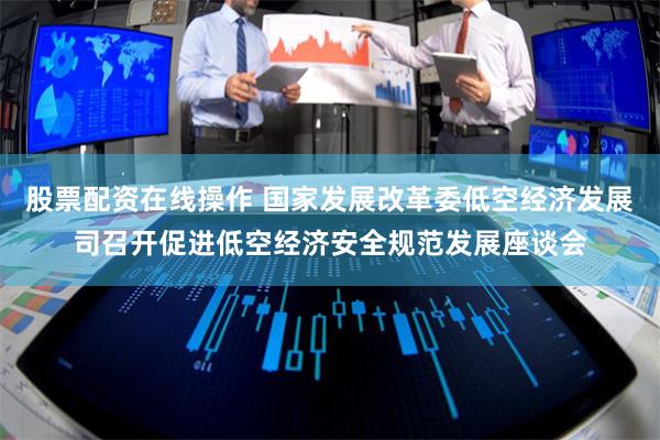 股票配资在线操作 国家发展改革委低空经济发展司召开促进低空经济安全规范发展座谈会