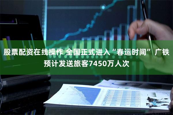 股票配资在线操作 全国正式进入“春运时间” 广铁预计发送旅客7450万人次