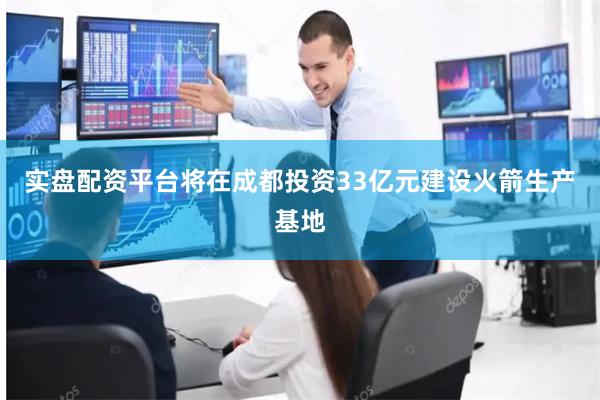 实盘配资平台将在成都投资33亿元建设火箭生产基地