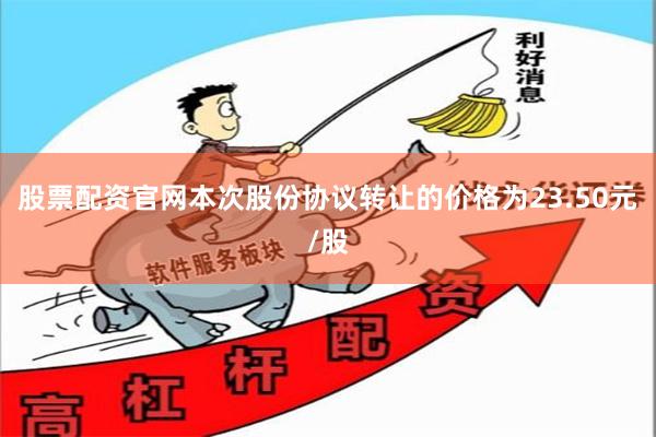 股票配资官网本次股份协议转让的价格为23.50元/股