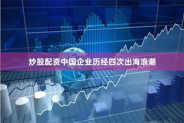 炒股配资中国企业历经四次出海浪潮