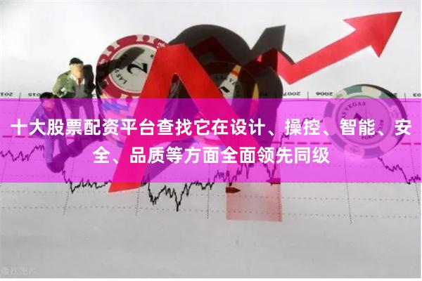 十大股票配资平台查找它在设计、操控、智能、安全、品质等方面全面领先同级