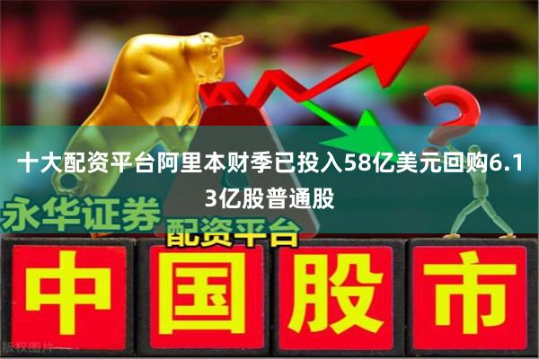 十大配资平台阿里本财季已投入58亿美元回购6.13亿股普通股