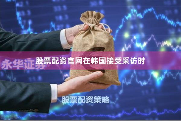 股票配资官网　　在韩国接受采访时